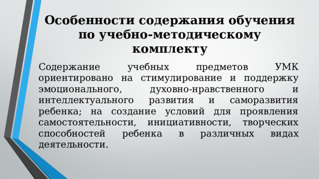 Особенности содержания обучения по учебно-методическому комплекту   Содержание учебных предметов УМК ориентировано на стимулирование и поддержку эмоционального, духовно-нравственного и интеллектуального развития и саморазвития ребенка; на создание условий для проявления самостоятельности, инициативности, творческих способностей ребенка в различных видах деятельности. 