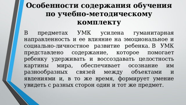 Особенности содержания обучения по учебно-методическому комплекту В предметах УМК усилена гуманитарная направленность и ее влияние на эмоциональное и социально-личностное развитие ребенка. В УМК представлено содержание, которое помогает ребенку удерживать и воссоздавать целостность картины мира, обеспечивает осознание им разнообразных связей между объектами и явлениями и, в то же время, формирует умение увидеть с разных сторон один и тот же предмет. 