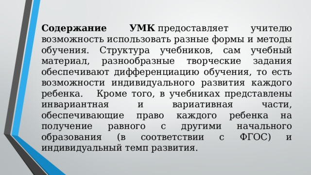 Содержание УМК  предоставляет учителю возможность использовать разные формы и методы обучения. Структура учебников, сам учебный материал, разнообразные творческие задания обеспечивают дифференциацию обучения, то есть возможности индивидуального развития каждого ребенка.    Кроме того, в учебниках представлены инвариантная и вариативная части, обеспечивающие право каждого ребенка на получение равного с другими начального образования (в соответствии с ФГОС) и индивидуальный темп развития. 