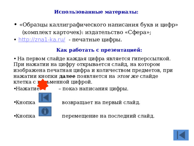Использованные материалы:  «Образцы каллиграфического написания букв и цифр»  (комплект карточек): издательство «Сфера»;  http://zna1-ka.ru/  - печатные цифры. Как работать с презентацией:  На первом слайде каждая цифра является гиперссылкой. При нажатии на цифру открывается слайд, на котором изображена печатная цифра и количеством предметов, при нажатии кнопки далее появляется на этом же слайде клетка с письменной цифрой. Нажатие – показ написания цифры. Кнопка возвращает на первый слайд. Кнопка перемещение на последний слайд. 