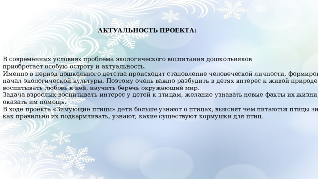  АКТУАЛЬНОСТЬ ПРОЕКТА: В современных условиях проблема экологического воспитания дошкольников приобретает особую остроту и актуальность. Именно в период дошкольного детства происходит становление человеческой личности, формирование начал экологической культуры. Поэтому очень важно разбудить в детях интерес к живой природе, воспитывать любовь к ней, научить беречь окружающий мир. Задача взрослых-воспитывать интерес у детей к птицам, желание узнавать новые факты их жизни, желание оказать им помощь. В ходе проекта «Зимующие птицы» дети больше узнают о птицах, выяснят чем питаются птицы зимой и как правильно их подкармливать, узнают, какие существуют кормушки для птиц.  