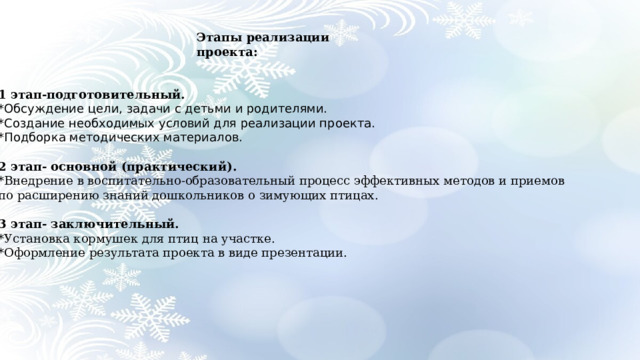 Этапы реализации проекта: 1 этап-подготовительный. *Обсуждение цели, задачи с детьми и родителями. *Создание необходимых условий для реализации проекта. *Подборка методических материалов.  2 этап- основной (практический). *Внедрение в воспитательно-образовательный процесс эффективных методов и приемов по расширению знаний дошкольников о зимующих птицах.  3 этап- заключительный. *Установка кормушек для птиц на участке. *Оформление результата проекта в виде презентации. 