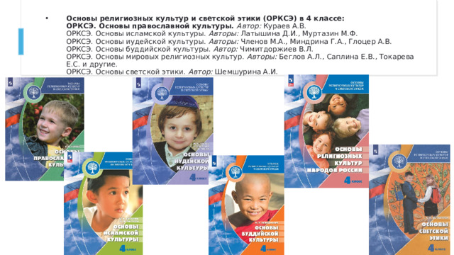 Основы религиозных культур и светской этики (ОРКСЭ) в 4 классе:  ОРКСЭ. Основы православной культуры.  Автор:  Кураев А.В.  ОРКСЭ. Основы исламской культуры.  Авторы:  Латышина Д.И., Муртазин М.Ф.  ОРКСЭ. Основы иудейской культуры.  Авторы:  Членов М.А., Миндрина Г.А., Глоцер А.В.  ОРКСЭ. Основы буддийской культуры.  Автор:  Чимитдоржиев В.Л.  ОРКСЭ. Основы мировых религиозных культур.  Авторы:  Беглов А.Л., Саплина Е.В., Токарева Е.С. и другие.  ОРКСЭ. Основы светской этики.  Автор:  Шемшурина А.И. 