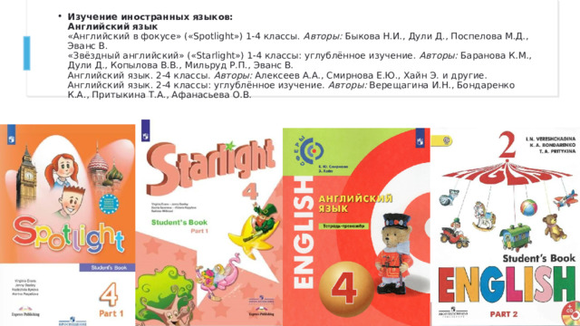 Изучение иностранных языков:  Английский язык  «Английский в фокусе» («Spotlight») 1-4 классы.  Авторы:  Быкова Н.И., Дули Д., Поспелова М.Д., Эванс В.  «Звёздный английский» («Starlight») 1-4 классы: углублённое изучение.  Авторы:  Баранова К.М., Дули Д., Копылова В.В., Мильруд Р.П., Эванс В.  Английский язык. 2-4 классы.  Авторы:  Алексеев А.А., Смирнова Е.Ю., Хайн Э. и другие.  Английский язык. 2-4 классы: углублённое изучение.  Авторы:  Верещагина И.Н., Бондаренко К.А., Притыкина Т.А., Афанасьева О.В.  