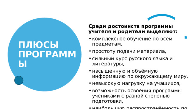  Среди достоинств программы учителя и родители выделяют: комплексное обучение по всем предметам, простоту подачи материала, сильный курс русского языка и литературы, насыщенную и объёмную информацию по окружающему миру, невысокую нагрузку на учащихся, возможность освоения программы учениками с разной степенью подготовки, наибольшую распространённость по России. ПЛЮСЫ ПРОГРАММЫ 