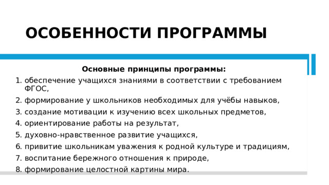 ОСОБЕННОСТИ ПРОГРАММЫ Основные принципы программы: обеспечение учащихся знаниями в соответствии с требованием ФГОС, формирование у школьников необходимых для учёбы навыков, создание мотивации к изучению всех школьных предметов, ориентирование работы на результат, духовно-нравственное развитие учащихся, привитие школьникам уважения к родной культуре и традициям, воспитание бережного отношения к природе, формирование целостной картины мира. 