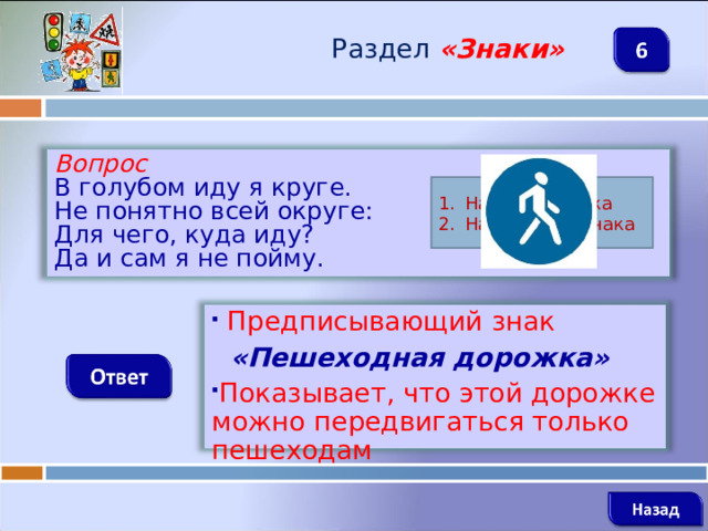Раздел  «Знаки» Вопрос В голубом иду я круге. Не понятно всей округе: Для чего, куда иду? Да и сам я не пойму. Название знака Назначение знака  Предписывающий знак  «Пешеходная дорожка» Показывает, что этой дорожке можно передвигаться только пешеходам   