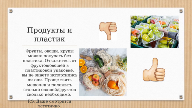 Продукты и пластик Фрукты, овощи, крупы можно покупать без пластика. Откажитесь от фруктов/овощей в пластиковой упаковке, вы не знаете испортились ли они. Проще взять мешочек и положить столько овощей/фруктов сколько необходимо. P.S. Даже смотрится эстетично 