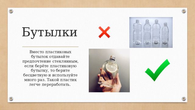 Бутылки Вместо пластиковых бутылок отдавайте предпочтение стеклянным, если берёте пластиковую бутылку, то берите бесцветную и используйте много раз. Такой пластик легче переработать. 