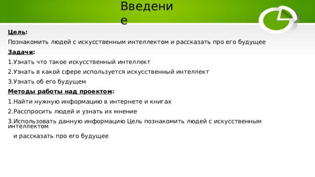 Введение Цель : Познакомить людей с искусственным интеллектом и рассказать про его будущее Задачи : 1.Узнать что такое искусственный интеллект 2.Узнать в какой сфере используется искусственный интеллект 3.Узнать об его будущем Методы работы над проектом : 1.Найти нужную информацию в интернете и книгах 2.Расспросить людей и узнать их мнение 3.Использовать данную информацию Цель познакомить людей с искусственным интеллектом  и рассказать про его будущее 