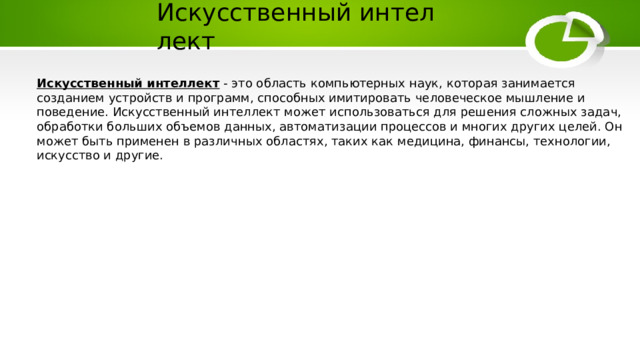 Искусственный интеллект Искусственный интеллект - это область компьютерных наук, которая занимается созданием устройств и программ, способных имитировать человеческое мышление и поведение. Искусственный интеллект может использоваться для решения сложных задач, обработки больших объемов данных, автоматизации процессов и многих других целей. Он может быть применен в различных областях, таких как медицина, финансы, технологии, искусство и другие. 