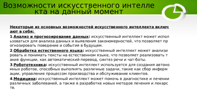 Возможности искусственного интеллекта на данный момент Некоторые из основных возможностей искусственного интеллекта включают в себя:  1 . Анализ и прогнозирование данных : искусственный интеллект может использоваться для анализа данных и выявления закономерностей, что позволяет прогнозировать поведение и события в будущем. 2 . Обработка естественного языка : искусственный интеллект может анализировать и понимать тексты на естественном языке, что позволяет реализовать такие функции, как автоматический перевод, синтез речи и чат-боты. 3 . Робототехника : искусственный интеллект используется для создания автономных роботов, способных выполнять различные задачи, такие как сбор информации, управление процессом производства и обслуживание клиентов. 4 . Медицина : искусственный интеллект может помочь в диагностике и лечении различных заболеваний, а также в разработке новых методов лечения и лекарств. 