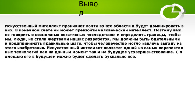 Вывод Искусственный мнтеллект проникнет почти во все области и будет доминировать в них. В конечном счете он может превзойти человеческий интеллект. Поэтому важно говорить о возможных негативных последствиях и определять границы, чтобы мы, люди, не стали жертвами наших разработок. Мы должны быть бдительными и предпринимать правильные шаги, чтобы человечество могло извлечь выгоду из этого изобретения. Искусственный интеллект является одной из самых перспективных технологий как на данный момент так и на будущее усовершенствование. С помощью его в будущем можно будет сделать буквально все. 