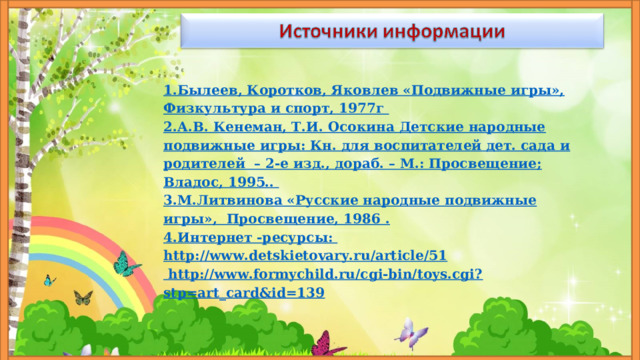 1.Былеев, Коротков, Яковлев «Подвижные игры», Физкультура и спорт, 1977г 2.А.В. Кенеман, Т.И. Осокина Детские народные подвижные игры: Кн. для воспитателей дет. сада и родителей – 2-е изд., дораб. – М.: Просвещение; Владос, 1995.. 3.М.Литвинова «Русские народные подвижные игры», Просвещение, 1986 . 4.Интернет -ресурсы: http://www.detskietovary.ru/article/51  http://www.formychild.ru/cgi-bin/toys.cgi?stp=art_card&id=139 