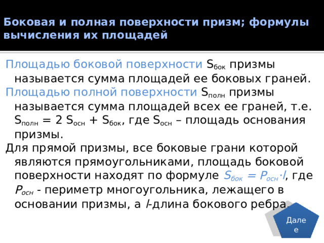Боковая и полная поверхности призм; формулы вычисления их площадей   Площадью боковой поверхности S бок призмы называется сумма площадей ее боковых граней. Площадью полной поверхности S полн призмы называется сумма площадей всех ее граней, т.е. S полн = 2 S оcн + S бок , где S оcн – площадь основания призмы. Для прямой призмы, все боковые грани которой являются прямоугольниками, площадь боковой поверхности находят по формуле S бок = Р осн ·l , где Р осн - периметр многоугольника, лежащего в основании призмы, а l -длина бокового ребра. Далее 