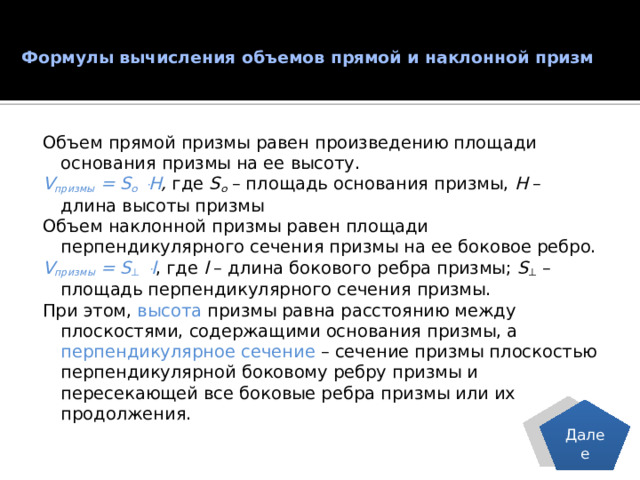 Формулы вычисления объемов прямой и наклонной призм   Объем прямой призмы равен произведению площади основания призмы на ее высоту. V призмы = S о ּ H , где S о – площадь основания призмы, Н – длина высоты призмы Объем наклонной призмы равен площади перпендикулярного сечения призмы на ее боковое ребро. V призмы = S ⊥ ּ l , где l – длина бокового ребра призмы; S ⊥ – площадь перпендикулярного сечения призмы. При этом, высота призмы равна расстоянию между плоскостями, содержащими основания призмы, а перпендикулярное сечение – сечение призмы плоскостью перпендикулярной боковому ребру призмы и пересекающей все боковые ребра призмы или их продолжения. Далее 