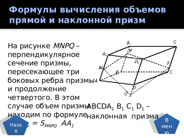 Формулы вычисления объемов прямой и наклонной призм   На рисунке MNPQ – перпендикулярное сечение призмы, пересекающее три боковых ребра призмы и продолжение четвертого. В этом случае объем призмы находим по формуле  V призмы = S MNPQ ּ AA 1  ABCDA 1 B 1 C 1 D 1 – наклонная призма В меню Назад 