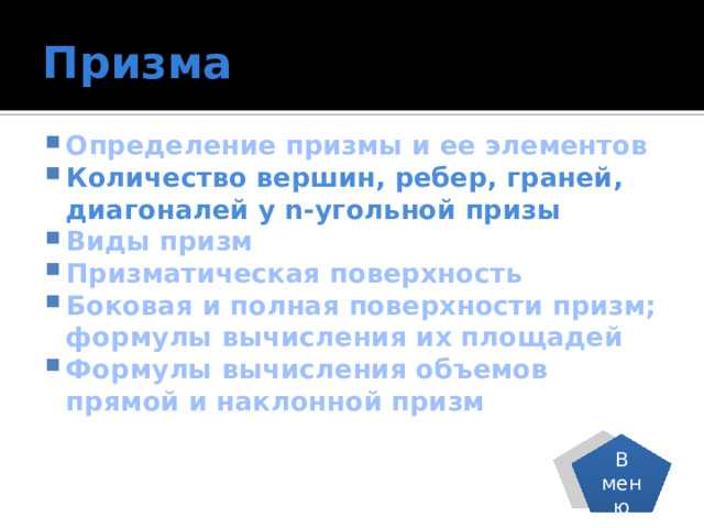 Призма Определение призмы и ее элементов Количество вершин, ребер, граней, диагоналей у n-угольной призы Виды призм Призматическая поверхность Боковая и полная поверхности призм; формулы вычисления их площадей Формулы вычисления объемов прямой и наклонной призм В меню 
