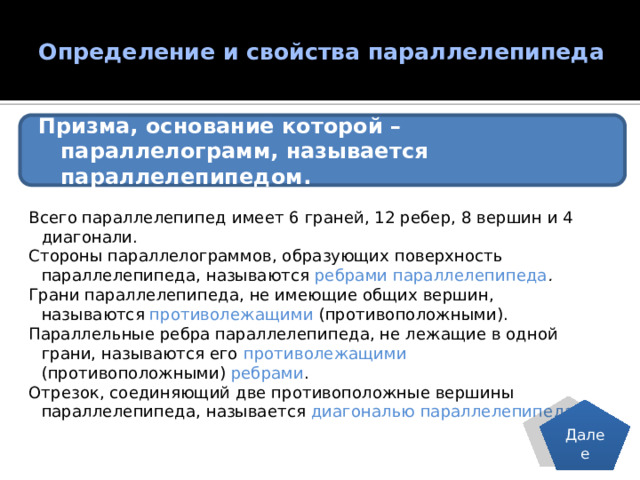 Определение и свойства параллелепипеда   Призма, основание которой – параллелограмм, называется параллелепипедом. Всего параллелепипед имеет 6 граней, 12 ребер, 8 вершин и 4 диагонали. Стороны параллелограммов, образующих поверхность параллелепипеда, называются ребрами параллелепипеда . Грани параллелепипеда, не имеющие общих вершин, называются противолежащими (противоположными). Параллельные ребра параллелепипеда, не лежащие в одной грани, называются его противолежащими (противоположными) ребрами . Отрезок, соединяющий две противоположные вершины параллелепипеда, называется диагональю параллелепипеда . Далее 