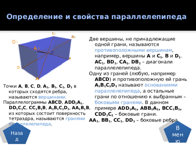 Определение и свойства параллелепипеда   Две вершины, не принадлежащие одной грани, называются противоположными вершинам , например, вершины А и С 1 , В и D 1 . AC 1 , BD 1 , CA 1 , DB 1 – диагонали параллелепипеда. Одну из граней (любую, например ABCD ) и противоположную ей грань A 1 B 1 C 1 D 1 называют основаниями параллелепипеда , а остальные грани по отношению к выбранным – боковыми гранями . В данном примере ADD 1 A 1 , ABB 1 A 1 , BCC 1 B 1 , CDD 1 C 1 – боковые грани. AA 1 , BB 1 , CC 1 , DD 1 – боковые ребра. Точки A , B , C , D , A 1 , B 1 , C 1 , D 1 в которых сходятся ребра, называются вершинами. Параллелограммы ABCD , ADD 1 A 1 , DD 1 C 1 C , CC 1 B 1 B , A 1 B 1 C 1 D 1 , AA 1 B 1 B , из которых состоит поверхность тетраэдра, называются гранями параллелепипеда . В меню Назад 