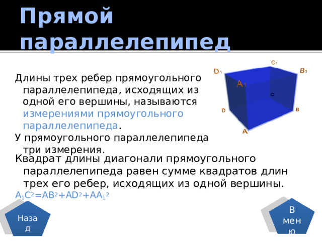 Прямой параллелепипед Длины трех ребер прямоугольного параллелепипеда, исходящих из одной его вершины, называются измерениями прямоугольного параллелепипеда . У прямоугольного параллелепипеда три измерения. Квадрат длины диагонали прямоугольного параллелепипеда равен сумме квадратов длин трех его ребер, исходящих из одной вершины. A 1 C 2 =AB 2 +AD 2 +AA 1 2 В меню Назад 