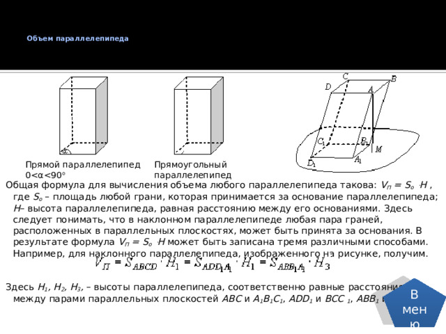 Объем параллелепипеда   Прямой параллелепипед  0Прямоугольный  параллелепипед Общая формула для вычисления объема любого параллелепипеда такова: V П = S о ּ H , где S о – площадь любой грани, которая принимается за основание параллелепипеда; Н – высота параллелепипеда, равная расстоянию между его основаниями. Здесь следует понимать, что в наклонном параллелепипеде любая пара граней, расположенных в параллельных плоскостях, может быть принята за основания. В результате формула V П = S о ּ H может быть записана тремя различными способами. Например, для наклонного параллелепипеда, изображенного на рисунке, получим. Здесь Н 1 , Н 2 , Н 3 , – высоты параллелепипеда, соответственно равные расстояниям между парами параллельных плоскостей ABC и A 1 B 1 C 1 , ADD 1 и BCC 1 , ABB 1 и DCC 1 . В меню 