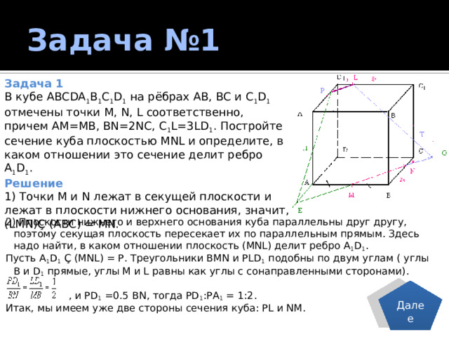 Задача №1 Задача 1 В кубе ABCDA 1 B 1 C 1 D 1 на рёбрах АВ, ВС и С 1 D 1 отмечены точки M, N, L соответственно, причем АМ=МВ, BN=2NC, C 1 L=3LD 1 . Постройте сечение куба плоскостью MNL и определите, в каком отношении это сечение делит ребро А 1 D 1 . Решение 1) Точки М и N лежат в секущей плоскости и лежат в плоскости нижнего основания, значит, (LMN)Ç (АВС) = МN. 2) Плоскости нижнего и верхнего основания куба параллельны друг другу, поэтому секущая плоскость пересекает их по параллельным прямым. Здесь надо найти, в каком отношении плоскость (MNL) делит ребро А 1 D 1 . Пусть А 1 D 1 Ç (MNL) = Р. Треугольники ВМN и РLD 1 подобны по двум углам ( углы В и D 1 прямые, углы М и L равны как углы с сонаправленными сторонами).  , и РD 1 =0.5 ВN, тогда РD 1 :РА 1 = 1:2. Итак, мы имеем уже две стороны сечения куба: РL и NM. Далее 