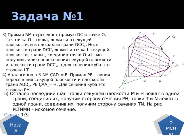 Задача №1 3) Прямая NM пересекает прямую DС в точке О, т.е. точка О – точка, лежит и в секущей плоскости, и в плоскости грани DCC 1 . Но, в плоскости грани DCC 1 лежит и точка L секущей плоскости, значит, соединив точки О и L, мы получим линию пересечения секущей плоскости и плоскости грани DCC 1 , а для сечения куба это сторона LТ. 4) Аналогично п.3 NM ÇАD = Е. Прямая РЕ – линия пересечения секущей плоскости и плоскости грани АDD 1 . РЕ ÇАА 1 = Н. Для сечения куба это сторона РН. 5) Остался последний шаг: точки секущей плоскости М и Н лежат в одной  грани, соединив их, получим сторону сечения РН; точки Т и N лежат в  одной грани, соединив их, получим сторону сечения ТN. На рис.  РLTNMН – искомое сечение. Ответ : 1:3. Назад В меню 