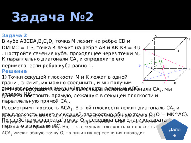 Задача №2 Задача 2 В кубе ABCDA 1 B 1 C 1 D 1 точка М лежит на ребре CD и DM:МС = 1:3, точка К лежит на ребре АВ и АК:КВ = 3:1 . Постройте сечение куба, проходящее через точки M, К параллельно диагонали СА 1 и определите его периметр, если ребро куба равно 1. Решение 1) Точки секущей плоскости М и К лежат в одной грани , значит, их можно соединить, и мы получим линию пересечения секущей плоскости с гранью АВС, отрезок МК. 2) Чтобы секущая плоскость была параллельна диагонали СА 1 , мы должны построить прямую, лежащую в секущей плоскости и параллельную прямой СА 1 . Рассмотрим плоскость АСА 1 . В этой плоскости лежит диагональ СА 1 и эта плоскость имеет с секущей плоскостью общую точку О (О = МК^АС). По свойствам квадрата, точка О – середина диагонали квадрата нижнего основания АС. Поскольку, плоскость АСА 1 проходит через прямую, параллельную секущей плоскости, то линия пересечения этих плоскостей параллельна прямой СА 1 . Но, т.к. секущая плоскость и плоскость АСА 1 имеют общую точку О, то линия их пересечения проходит Далее 