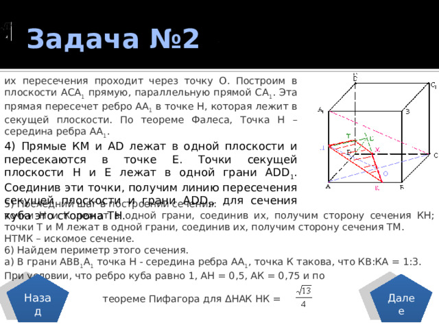 Задача №2 . их пересечения проходит через точку О. Построим в плоскости АСА 1 прямую, параллельную прямой СА 1 . Эта прямая пересечет ребро АА 1 в точке Н, которая лежит в секущей плоскости. По теореме Фалеса, Точка Н – середина ребра АА 1 .  4) Прямые КМ и АD лежат в одной плоскости и пересекаются в точке Е. Точки секущей плоскости Н и Е лежат в одной грани АDD 1 . Соединив эти точки, получим линию пересечения секущей плоскости и грани АDD 1 , для сечения куба это сторона ТН. 5) Последний шаг в построении сечения: точки Н и К лежат в одной грани, соединив их, получим сторону сечения КН; точки Т и М лежат в одной грани, соединив их, получим сторону сечения ТМ. НТМК – искомое сечение. 6) Найдем периметр этого сечения. а) В грани АВВ 1 А 1 точка Н - середина ребра АА 1 , точка К такова, что КВ:КА = 1:3. При условии, что ребро куба равно 1, АН = 0,5, АК = 0,75 и по  теореме Пифагора для ΔНАК НК = Назад Далее 