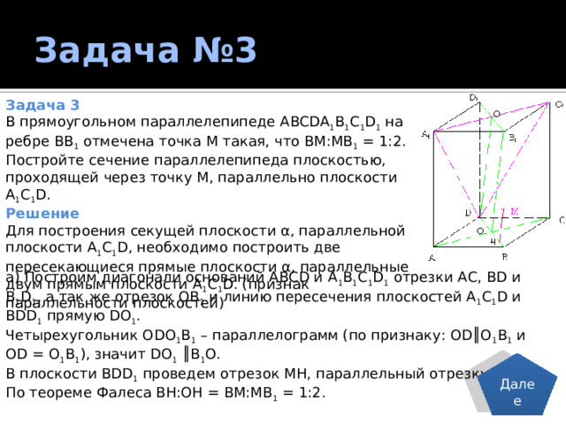 Задача №3 Задача 3 В прямоугольном параллелепипеде ABCDA 1 B 1 C 1 D 1 на ребре ВВ 1 отмечена точка М такая, что ВМ:МВ 1 = 1:2. Постройте сечение параллелепипеда плоскостью, проходящей через точку М, параллельно плоскости А 1 С 1 D. Решение Для построения секущей плоскости α, параллельной плоскости А 1 С 1 D, необходимо построить две пересекающиеся прямые плоскости α, параллельные двум прямым плоскости А 1 С 1 D. (признак параллельности плоскостей) а) Построим диагонали оснований АВСD и А 1 В 1 С 1 D 1 отрезки АС, ВD и В 1 D 1 , а так же отрезок ОВ 1 и линию пересечения плоскостей А 1 С 1 D и ВDD 1 прямую DО 1 . Четырехугольник ОDО 1 В 1 – параллелограмм (по признаку: ОD║О 1 В 1 и ОD = О 1 В 1 ), значит DО 1 ║В 1 О. В плоскости ВDD 1 проведем отрезок МН, параллельный отрезку ОВ 1 . По теореме Фалеса ВН:ОН = ВМ:МВ 1 = 1:2. Далее 