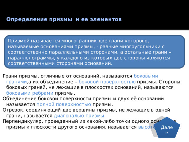 Определение призмы и ее элементов   Призмой называется многогранник две грани которого, называемые основаниями призмы, - равные многоугольники с соответственно параллельными сторонами, а остальные грани – параллелограммы, у каждого из которых две стороны являются соответственными сторонами оснований. Грани призмы, отличные от оснований, называются боковыми гранями ,а их объединение – боковой поверхностью призмы. Стороны боковых граней, не лежащие в плоскостях оснований, называются боковыми ребрами призмы. Объединение боковой поверхности призмы и двух её оснований называется полной поверхностью призмы. Отрезок, соединяющий две вершины призмы, не лежащие в одной грани, называется диагональю призмы . Перпендикуляр, проведенный из какой-либо точки одного основания призмы к плоскости другого основания, называется высотой призмы . Далее  