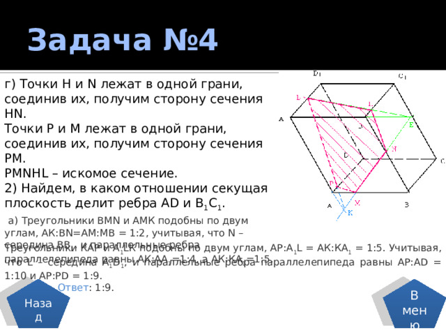 Задача №4 г) Точки Н и N лежат в одной грани, соединив их, получим сторону сечения НN. Точки Р и М лежат в одной грани, соединив их, получим сторону сечения РМ. РМNНL – искомое сечение. 2) Найдем, в каком отношении секущая плоскость делит ребра АD и В 1 С 1 .  а) Треугольники ВМN и АМК подобны по двум углам, АК:ВN=АМ:МВ = 1:2, учитывая, что N – середина ВВ 1 , и параллельные ребра параллелепипеда равны АК:АА 1 =1:4, а АК:КА 1 =1:5. Треугольники КАР и А 1 LК подобны по двум углам, АР:А 1 L = АК:КА 1 = 1:5. Учитывая, что L – середина А 1 D 1 , и параллельные ребра параллелепипеда равны АР:АD = 1:10 и АР:РD = 1:9.  Ответ : 1:9. Назад В меню 
