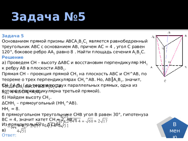 Задача №5 Задача 5 Основанием прямой призмы АВСА 1 В 1 С 1 является равнобедренный треугольник АВС с основанием АВ, причем АС = 4 , угол С равен 120°, боковое ребро АА 1 равно 8 . Найти площадь сечения А 1 В 1 С. Решение а) Проведем СН – высоту ΔАВС и восстановим перпендикуляр НН 1 к ребру АВ в плоскости АВВ 1 . Прямая СН – проекция прямой СН 1 на плоскость АВС и СН^АВ, по теореме о трех перпендикулярах СН 1 ^АВ. Но, АВ║А 1 В 1 , значит, СН 1 ^А 1 В 1 ( по теореме о двух параллельных прямых, одна из которых перпендикулярна третьей прямой). Тогда СН 1 высота Δ А 1 В 1 С и  S сеч = 0,5СН 1 ∙А 1 В 1 . б) Найдем высоту СН 1 . ΔСНН 1 – прямоугольный (НН 1 ^АВ). НН 1 = 8. В прямоугольном треугольнике СНВ угол В равен 30°, гипотенуза  ВС = 4, значит катет СН = 2, АВ =  . Из прямоугольного  Δ СНН 1  : в) Ответ: В меню 