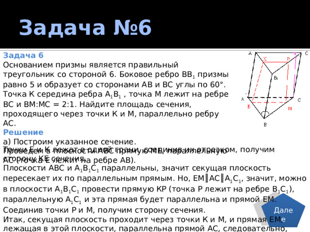 Задача №6 Задача 6 Основанием призмы является правильный треугольник со стороной 6. Боковое ребро ВВ 1 призмы равно 5 и образует со сторонами АВ и ВС углы по 60°. Точка К середина ребра А 1 В 1 , точка М лежит на ребре ВС и ВМ:МС = 2:1. Найдите площадь сечения, проходящего через точки К и М, параллельно ребру АС. Решение а) Построим указанное сечение. Проведем в плоскости АВС прямую МЕ, параллельную АС (точка Е лежит на ребре АВ). Точки Е и К лежат в одной грани, соединив их отрезком, получим сторону КЕ сечения. Плоскости АВС и А 1 В 1 С 1 параллельны, значит секущая плоскость пересекает их по параллельным прямым. Но, ЕМ║АС║А 1 С 1 , значит, можно в плоскости А 1 В 1 С 1 провести прямую КР (точка Р лежит на ребре В 1 С 1 ), параллельную А 1 С 1 и эта прямая будет параллельна и прямой ЕМ. Соединив точки Р и М, получим сторону сечения. Итак, секущая плоскость проходит через точки К и М, и прямая ЕМ, лежащая в этой плоскости, параллельна прямой АС, следовательно, секущая плоскость параллельна прямой АС по признаку параллельности прямой и плоскости. ЕМРК - искомое сечение. Далее 