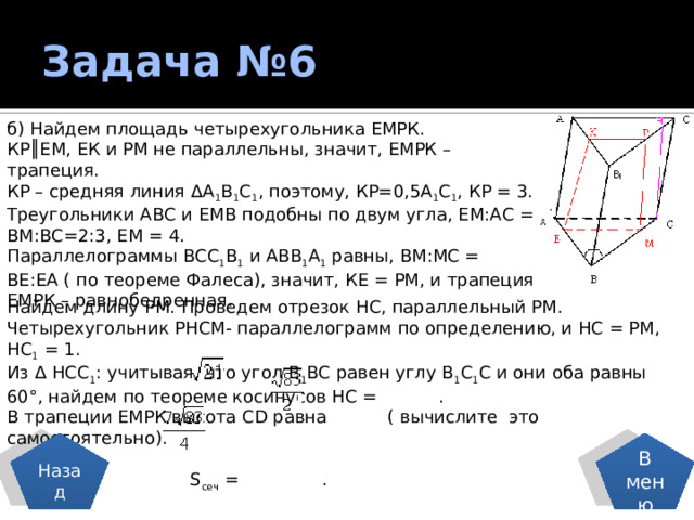 Задача №6 б) Найдем площадь четырехугольника ЕМРК. КР║ЕМ, ЕК и РМ не параллельны, значит, ЕМРК – трапеция. КР – средняя линия ΔА 1 В 1 С 1 , поэтому, КР=0,5А 1 С 1 , КР = 3. Треугольники АВС и ЕМВ подобны по двум угла, ЕМ:АС = ВМ:ВС=2:3, ЕМ = 4. Параллелограммы ВСС 1 В 1 и АВВ 1 А 1 равны, ВМ:МС = ВЕ:ЕА ( по теореме Фалеса), значит, КЕ = РМ, и трапеция ЕМРК – равнобедренная. Найдем длину РМ. Проведем отрезок НС, параллельный РМ. Четырехугольник РНСМ- параллелограмм по определению, и НС = РМ, НС 1 = 1. Из Δ НСС 1 : учитывая, что угол В 1 ВС равен углу В 1 С 1 С и они оба равны 60°, найдем по теореме косинусов НС = . В трапеции ЕМРК высота СD равна ( вычислите это самостоятельно).  S сеч = . Назад В меню 
