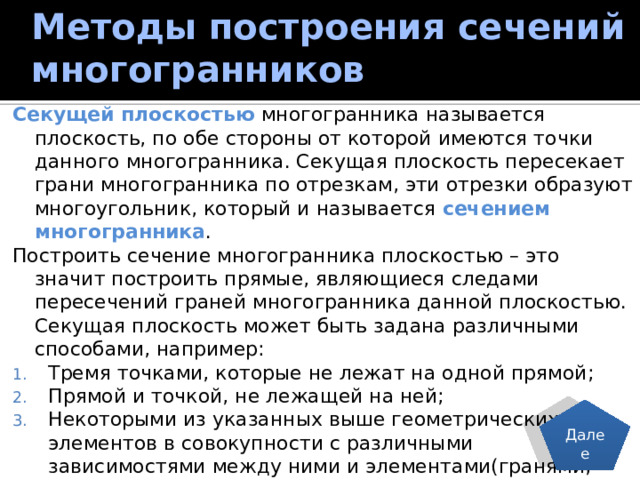 Методы построения сечений многогранников Секущей плоскостью многогранника называется плоскость, по обе стороны от которой имеются точки данного многогранника. Секущая плоскость пересекает грани многогранника по отрезкам, эти отрезки образуют многоугольник, который и называется сечением многогранника . Построить сечение многогранника плоскостью – это значит построить прямые, являющиеся следами пересечений граней многогранника данной плоскостью. Секущая плоскость может быть задана различными способами, например: Тремя точками, которые не лежат на одной прямой; Прямой и точкой, не лежащей на ней; Некоторыми из указанных выше геометрических элементов в совокупности с различными зависимостями между ними и элементами(гранями, ребрами, диагоналями и т.д.) многогранника. Далее 24 
