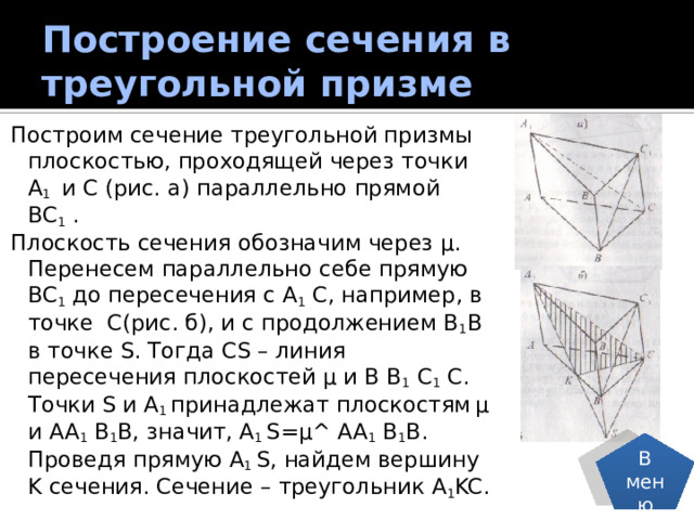 Построение сечения в треугольной призме Построим сечение треугольной призмы плоскостью, проходящей через точки A 1 и C (рис. а) параллельно прямой BC 1 . Плоскость сечения обозначим через µ. Перенесем параллельно себе прямую BC 1 до пересечения с A 1 C, например, в точке C(рис. б), и с продолжением B 1 B в точке S. Тогда CS – линия пересечения плоскостей µ и B B 1 C 1 C. Точки S и A 1 принадлежат плоскостям  µ и AA 1 B 1 B, значит, A 1 S=µ^ AA 1 B 1 B. Проведя прямую A 1 S, найдем вершину K сечения. Сечение – треугольник A 1 KC. В меню 