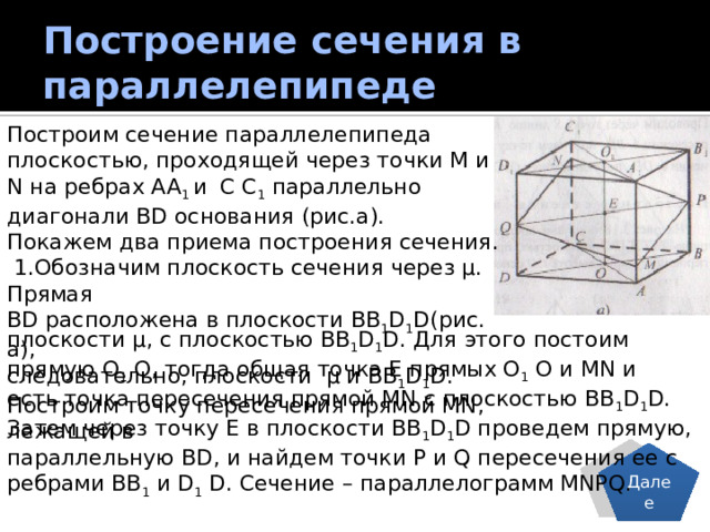 Построение сечения в параллелепипеде Построим сечение параллелепипеда плоскостью, проходящей через точки M и N на ребрах AA 1 и  C C 1 параллельно диагонали BD основания (рис.а). Покажем два приема построения сечения.  1.Обозначим плоскость сечения через µ. Прямая BD расположена в плоскости BB 1 D 1 D(рис. а), следовательно, плоскости µ и BB 1 D 1 D. Построим точку пересечения прямой MN, лежащей в плоскости µ, с плоскостью BB 1 D 1 D. Для этого постоим прямую О 1 О, тогда общая точка Е прямых О 1 О и MN и есть точка пересечения прямой MN с плоскостью BB 1 D 1 D. Затем через точку Е в плоскости BB 1 D 1 D проведем прямую, параллельную BD, и найдем точки P и Q пересечения ее с ребрами BB 1 и D 1 D. Сечение – параллелограмм MNPQ. Далее 