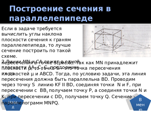 Построение сечения в параллелепипеде Если в задаче требуется вычислить углы наклона плоскости сечения к граням параллелепипеда, то лучше сечение построить по такой схеме. 2.Линии MN и CA лежат в одной плоскости AA 1 C 1 C, продолжим их до пересечения в точке S(рис.б). Так как MN принадлежит плоскости µ, то точка S – это точка пересечения плоскостей µ и ABCD. Тогда, по условию задачи, эта линия пересечения должна быть параллельна BD. Проводим через точку S линию KF ІІ BD, соединяя точки N и F, при пересечении с BB 1 получаем точку P, а соединяя точки N и K, при пересечении с DD 1 получаем точку Q. Сечение - параллелограмм MNPQ. В меню Назад 