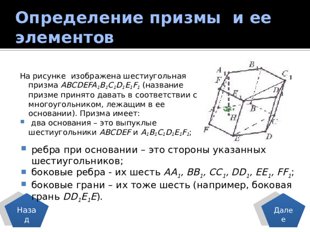 Определение призмы и ее элементов На рисунке изображена шестиугольная призма ABCDEFA 1 B 1 C 1 D 1 E 1 F 1 (название призме принято давать в соответствии с многоугольником, лежащим в ее основании). Призма имеет:  два основания – это выпуклые шестиугольники ABCDEF и A 1 B 1 C 1 D 1 E 1 F 1 ; ребра при основании – это стороны указанных шестиугольников; боковые ребра - их шесть AA 1 , BB 1 , CC 1 , DD 1 , EE 1 , FF 1 ; боковые грани – их тоже шесть (например, боковая грань DD 1 E 1 E ). Назад Далее 