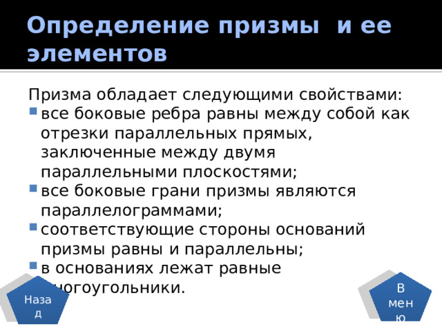 Определение призмы и ее элементов Призма обладает следующими свойствами: все боковые ребра равны между собой как отрезки параллельных прямых, заключенные между двумя параллельными плоскостями; все боковые грани призмы являются параллелограммами; соответствующие стороны оснований призмы равны и параллельны; в основаниях лежат равные многоугольники. В меню Назад 