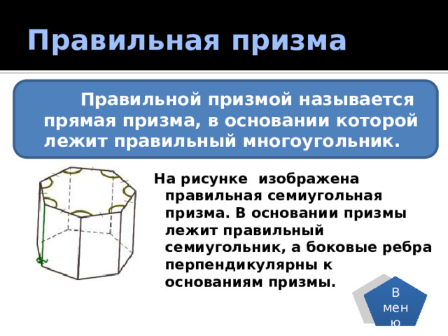 Правильная призма  Правильной призмой называется прямая призма, в основании которой лежит правильный многоугольник. На рисунке изображена правильная семиугольная призма. В основании призмы лежит правильный семиугольник, а боковые ребра перпендикулярны к основаниям призмы. В меню 
