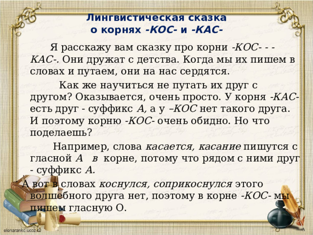 Лингвистическая сказка   о корнях -КОС- и -КАС-    Я расскажу вам сказку про корни -КОС- -  -КАС-. Они дружат с детства. Когда мы их пишем в словах и путаем, они на нас сердятся.  Как же научиться не путать их друг с другом? Оказывается, очень просто. У корня -КАС- есть друг - суффикс А, а у –КОС ­ нет такого друга. И поэтому корню -КОС- очень обидно. Но что поделаешь?  Например, слова касается, касание пишутся с гласной А в корне, потому что рядом с ними друг - суффикс А. А вот в словах коснулся, соприкоснулся этого волшебного друга нет, поэтому в корне -КОС- мы пишем гласную О. 
