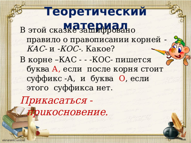Теоретический материал В этой сказке зашифровано правило о правописании корней -КАС- и -КОС-. Какое? В корне –КАС - - -КОС- пишется буква А, если после корня стоит суффикс -А, и буква О , если этого суффикса нет. Прикасаться - пpuкосновение. 