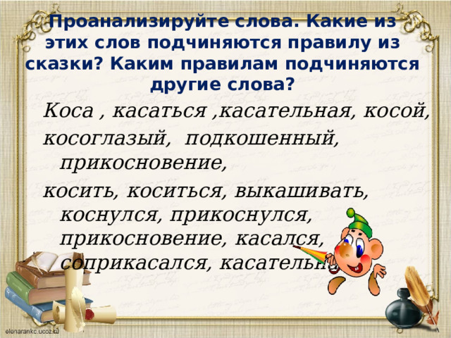 Проанализируйте слова. Какие из этих слов подчиняются правилу из сказки? Каким правилам подчиняются другие слова? Коса , касаться ,касательная, косой, косоглазый, подкошенный, прикосновение, косить, коситься, выкашивать, коснулся, прикоснулся, прикосновение, касался, соприкасался, касательная. 