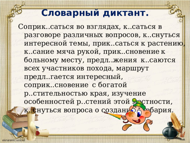 Словарный диктант.   Соприк..саться во взглядах, к..саться в разговоре различных вопросов, к..снуться интересной темы, прик..саться к растению, к..сание мяча рукой, прик..сновение  к больному месту, предл..жения  к..саются всех участников похода, маршрут предл..гается интересный, соприк..сновение  с богатой р..стительностью края, изучение особенностей р..стений этой местности, к..снуться вопроса о создании гербария. 