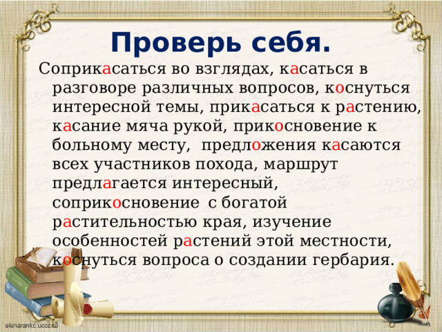 Проверь себя. Соприк а саться во взглядах, к а саться в разговоре различных вопросов, к о снуться интересной темы, прик а саться к р а стению, к а сание мяча рукой, прик о сновение к больному месту, предл о жения к а саются всех участников похода, маршрут предл а гается интересный, соприк о сновение  с богатой р а стительностью края, изучение особенностей р а стений этой местности, к о снуться вопроса о создании гербария. 