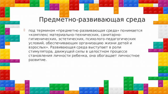  Предметно-развивающая среда под термином «предметно-развивающая среда» понимается «комплекс материально-технических, санитарно-гигиенических, эстетических, психолого-педагогических условий, обеспечивающих организацию жизни детей и взрослых». Развивающая среда выступает в роли стимулятора, движущей силы в целостном процессе становления личности ребенка, она обогащает личностное развитие. 