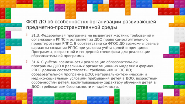 ФОП ДО об особенностях организации развивающей предметно-пространственной среды 31.3. Федеральная программа не выдвигает жёстких требований к организации РППС и оставляет за ДОО право самостоятельного проектирования РППС. В соответствии со ФГОС ДО возможны разные варианты создания РППС при условии учёта целей и принципов Программы, возрастной и гендерной специфики для реализации образовательной программы. 31.6. С учётом возможности реализации образовательной программы ДОО в различных организационных моделях и формах РППС должна соответствовать: требованиям ФГОС ДО; образовательной программе ДОО; материально-техническим и медико-социальным условиям пребывания детей в ДОО; возрастным особенностям детей; воспитывающему характеру обучения детей в ДОО; требованиям безопасности и надёжности. 